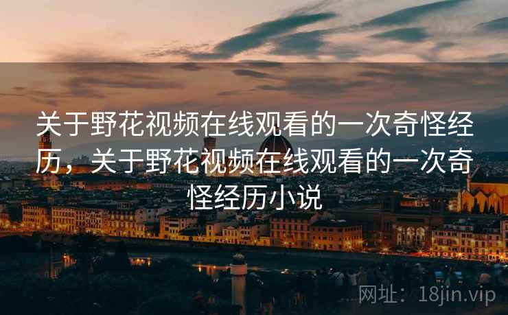 关于野花视频在线观看的一次奇怪经历，关于野花视频在线观看的一次奇怪经历小说