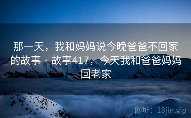那一天，我和妈妈说今晚爸爸不回家的故事 · 故事417，今天我和爸爸妈妈回老家