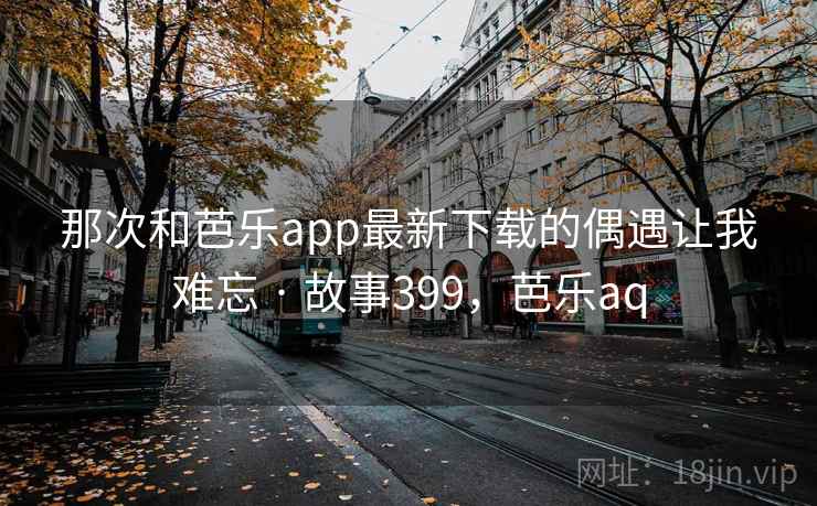 那次和芭乐app最新下载的偶遇让我难忘 · 故事399，芭乐aq