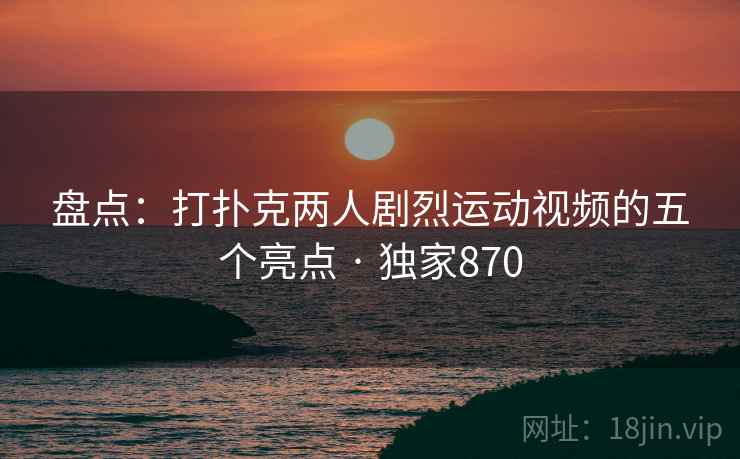 盘点：打扑克两人剧烈运动视频的五个亮点 · 独家870
