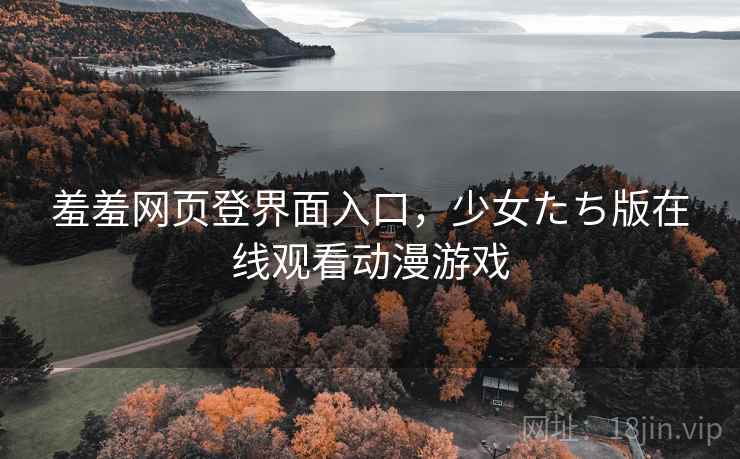 羞羞网页登界面入口，少女たち版在线观看动漫游戏