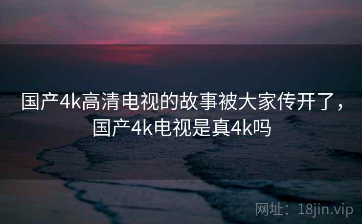 国产4k高清电视的故事被大家传开了，国产4k电视是真4k吗