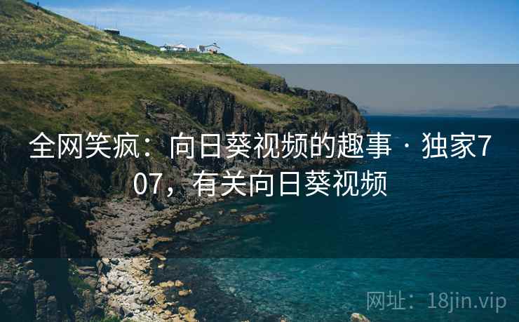 全网笑疯：向日葵视频的趣事 · 独家707，有关向日葵视频