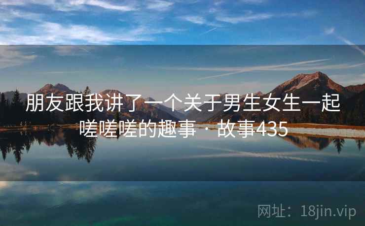 朋友跟我讲了一个关于男生女生一起嗟嗟嗟的趣事 · 故事435