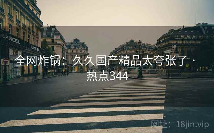 全网炸锅：久久国产精品太夸张了 · 热点344