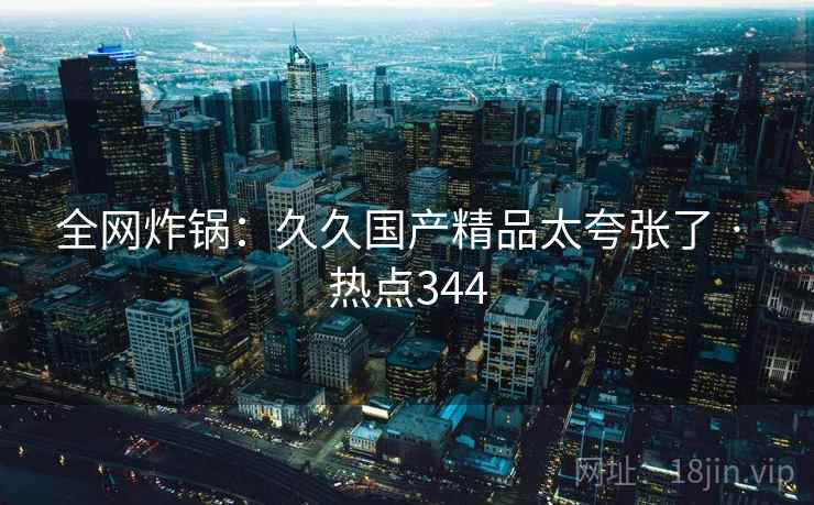 全网炸锅：久久国产精品太夸张了 · 热点344
