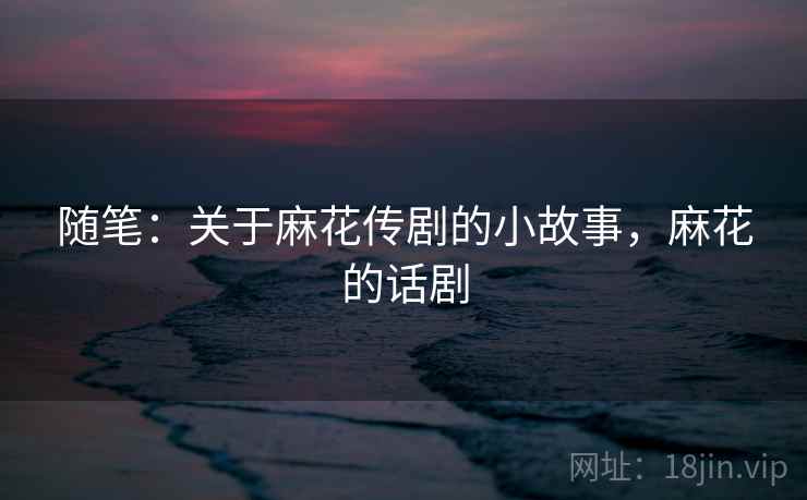 随笔：关于麻花传剧的小故事，麻花的话剧