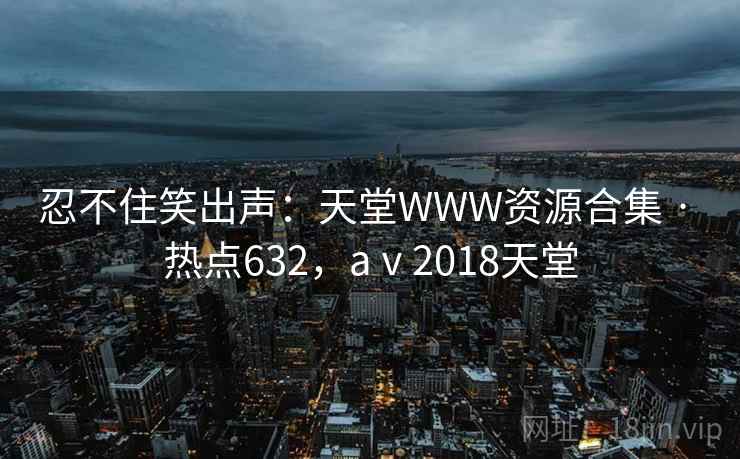 忍不住笑出声：天堂WWW资源合集 · 热点632，aⅴ2018天堂