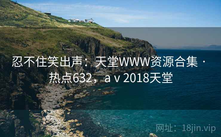 忍不住笑出声：天堂WWW资源合集 · 热点632，aⅴ2018天堂