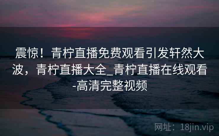 震惊！青柠直播免费观看引发轩然大波，青柠直播大全_青柠直播在线观看-高清完整视频