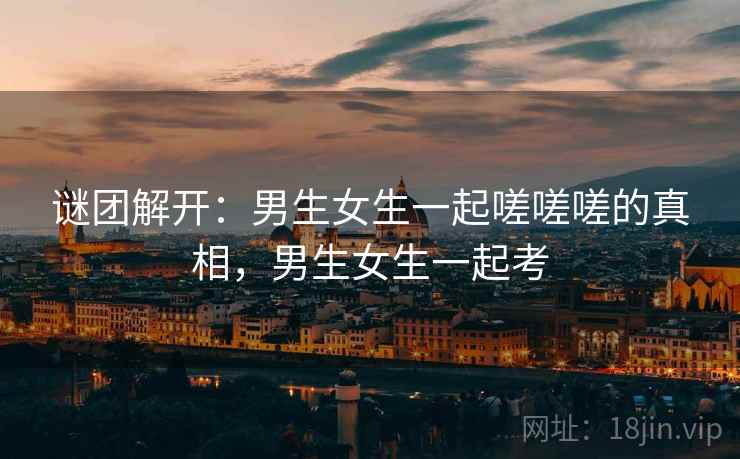 谜团解开：男生女生一起嗟嗟嗟的真相，男生女生一起考