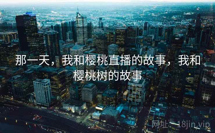 那一天,我和樱桃直播的故事,我和樱桃树的故事 那一天,我和樱桃直播的故事,我和樱桃树的故事