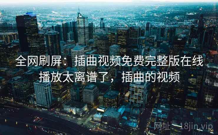 全网刷屏：插曲视频免费完整版在线播放太离谱了，插曲的视频