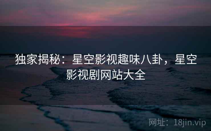 独家揭秘：星空影视趣味八卦，星空影视剧网站大全
