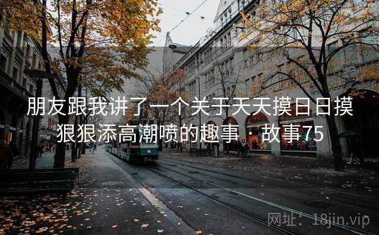 朋友跟我讲了一个关于天天摸日日摸狠狠添高潮喷的趣事 · 故事75