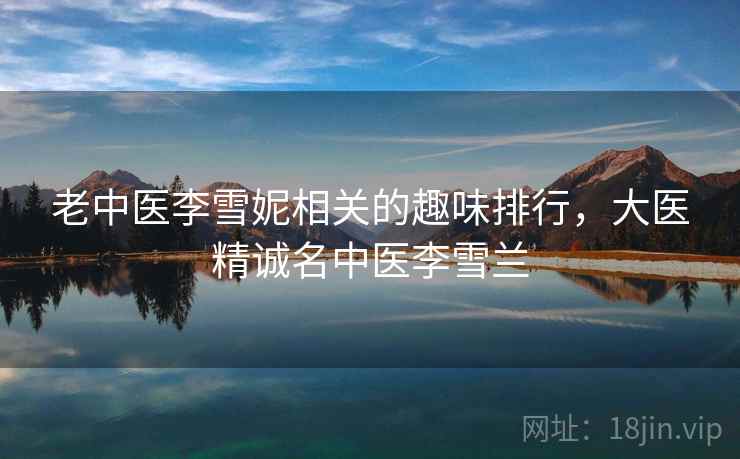 老中医李雪妮相关的趣味排行,大医精诚名中医李雪兰