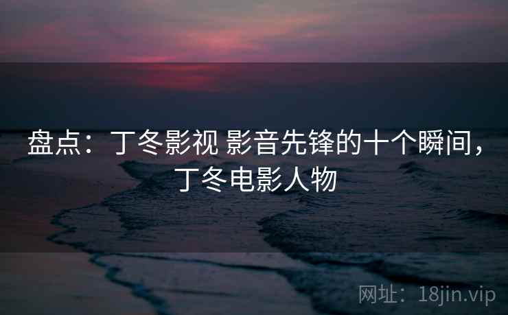 盘点：丁冬影视 影音先锋的十个瞬间，丁冬电影人物