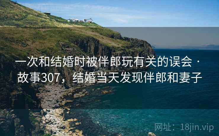 一次和结婚时被伴郎玩有关的误会 · 故事307,结婚当天发现伴郎和妻子