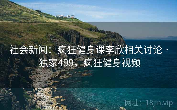 社会新闻:疯狂健身课李欣相关讨论 · 独家499,疯狂健身视频