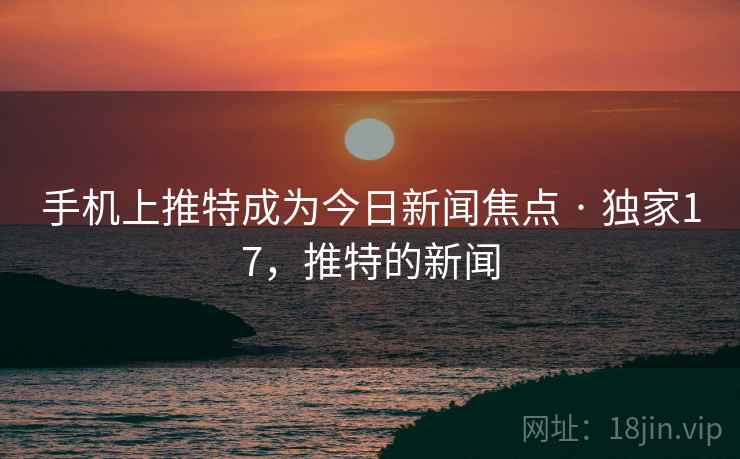 手机上推特成为今日新闻焦点 · 独家17,推特的新闻