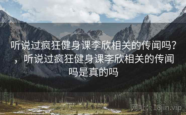 听说过疯狂健身课李欣相关的传闻吗?,听说过疯狂健身课李欣相关的传闻吗是真的吗