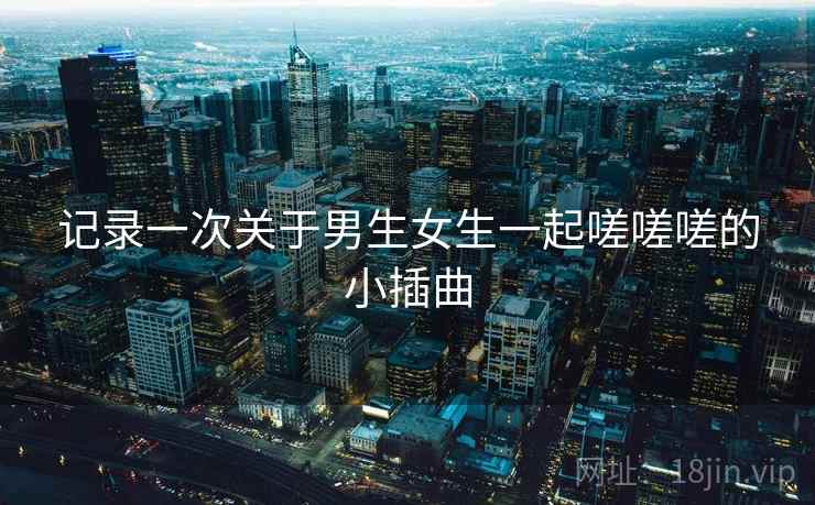 记录一次关于男生女生一起嗟嗟嗟的小插曲